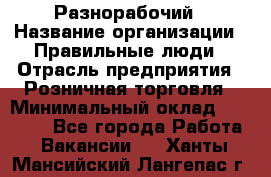 Разнорабочий › Название организации ­ Правильные люди › Отрасль предприятия ­ Розничная торговля › Минимальный оклад ­ 30 000 - Все города Работа » Вакансии   . Ханты-Мансийский,Лангепас г.